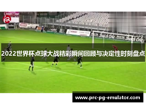 2022世界杯点球大战精彩瞬间回顾与决定性时刻盘点