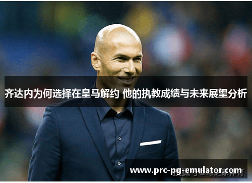 齐达内为何选择在皇马解约 他的执教成绩与未来展望分析 齐达内为何选择在皇马解约 他的执教成绩与未来展望分析