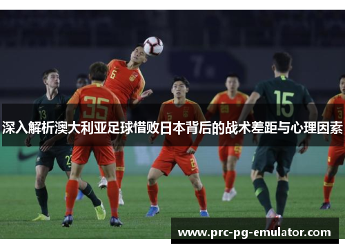 深入解析澳大利亚足球惜败日本背后的战术差距与心理因素