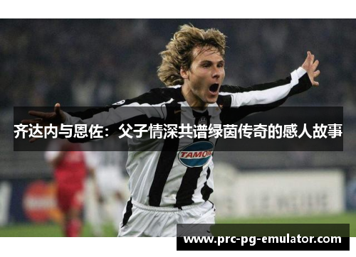 齐达内与恩佐:父子情深共谱绿茵传奇的感人故事 齐达内与恩佐:父子情深共谱绿茵传奇的感人故事