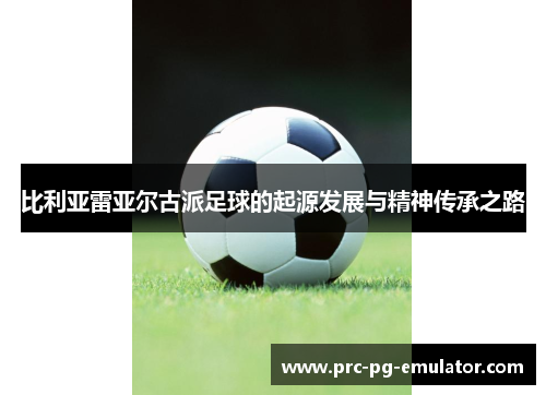 比利亚雷亚尔古派足球的起源发展与精神传承之路 比利亚雷亚尔古派足球的起源发展与精神传承之路