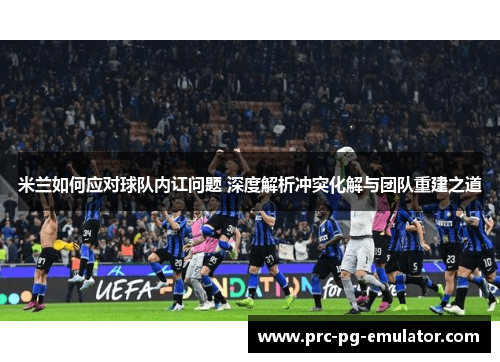 米兰如何应对球队内讧问题 深度解析冲突化解与团队重建之道