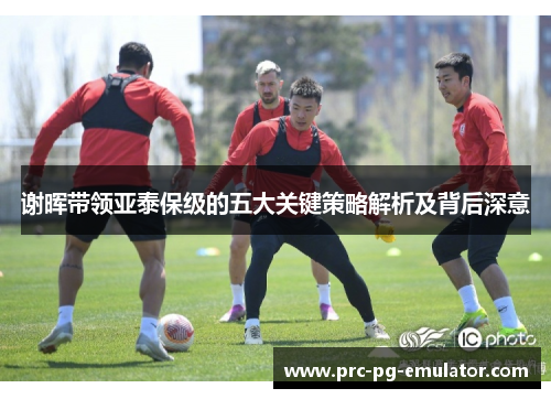 谢晖带领亚泰保级的五大关键策略解析及背后深意