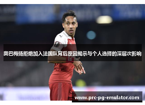 奥巴梅扬拒绝加入法国队背后原因揭示与个人选择的深层次影响 奥巴梅扬拒绝加入法国队背后原因揭示与个人选择的深层次影响