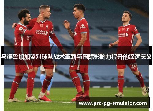 马德鲁加加盟对球队战术革新与国际影响力提升的深远意义 马德鲁加加盟对球队战术革新与国际影响力提升的深远意义