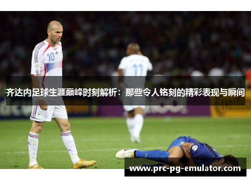 齐达内足球生涯巅峰时刻解析：那些令人铭刻的精彩表现与瞬间