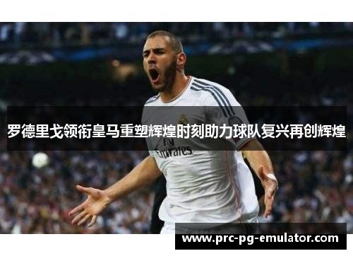 罗德里戈领衔皇马重塑辉煌时刻助力球队复兴再创辉煌