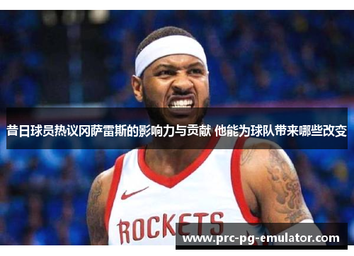 昔日球员热议冈萨雷斯的影响力与贡献 他能为球队带来哪些改变