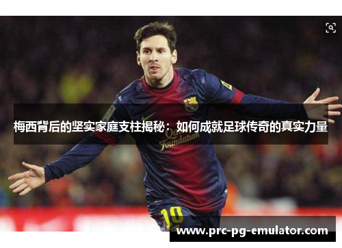 梅西背后的坚实家庭支柱揭秘：如何成就足球传奇的真实力量