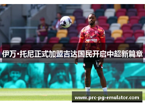 伊万·托尼正式加盟吉达国民开启中超新篇章