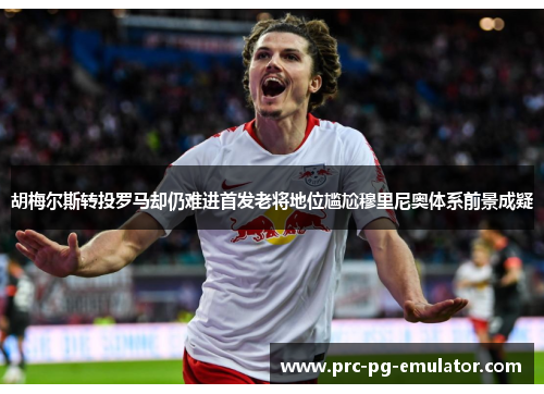 胡梅尔斯转投罗马却仍难进首发老将地位尴尬穆里尼奥体系前景成疑