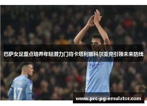 巴萨女足重点培养年轻潜力门将卡塔利娜科尔亚克引领未来防线 巴萨女足重点培养年轻潜力门将卡塔利娜科尔亚克引领未来防线