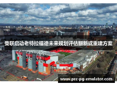 曼联启动老特拉福德未来规划评估翻新或重建方案 曼联启动老特拉福德未来规划评估翻新或重建方案