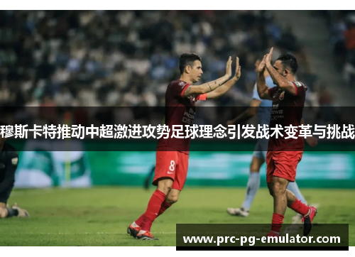 穆斯卡特推动中超激进攻势足球理念引发战术变革与挑战 穆斯卡特推动中超激进攻势足球理念引发战术变革与挑战