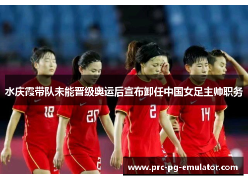 水庆霞带队未能晋级奥运后宣布卸任中国女足主帅职务 水庆霞带队未能晋级奥运后宣布卸任中国女足主帅职务